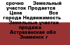 срочно!    Земельный участок!Продается! › Цена ­ 1 000 000 - Все города Недвижимость » Земельные участки продажа   . Астраханская обл.,Знаменск г.